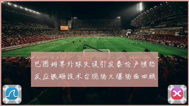 巴图姆界外球失误引发泰伦卢愤怒反应狠砸技术台现场火爆场面回顾