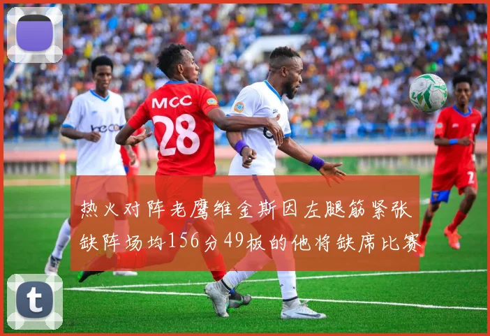 热火对阵老鹰维金斯因左腿筋紧张缺阵场均156分49板的他将缺席比赛