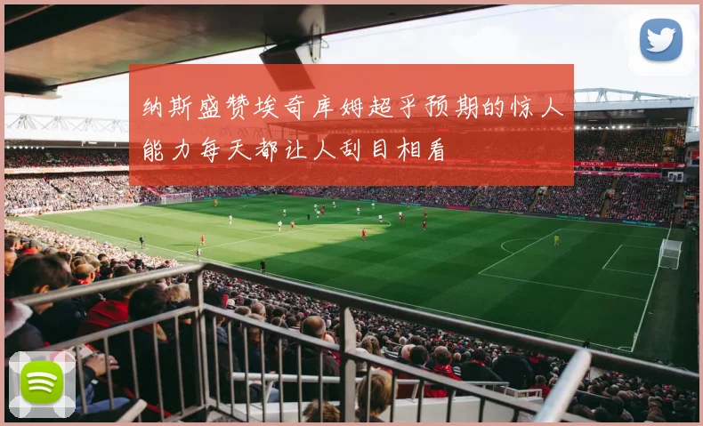 纳斯盛赞埃奇库姆超乎预期的惊人能力每天都让人刮目相看