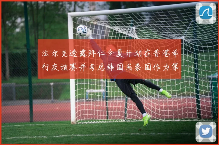 法尔克透露拜仁今夏计划在香港举行友谊赛并考虑韩国或泰国作为第二站