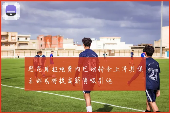恩昆库拒绝费内巴切转会土耳其俱乐部或将提高薪资吸引他
