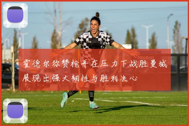 霍德尔称赞枪手在压力下战胜曼城展现出强大韧性与胜利决心