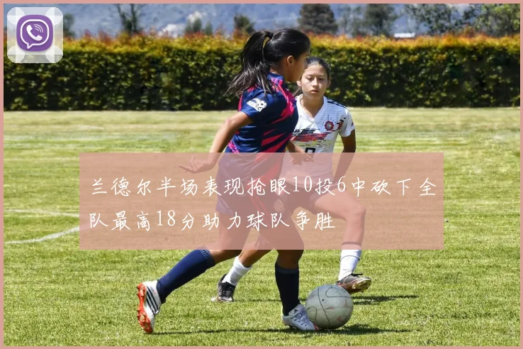 兰德尔半场表现抢眼10投6中砍下全队最高18分助力球队争胜