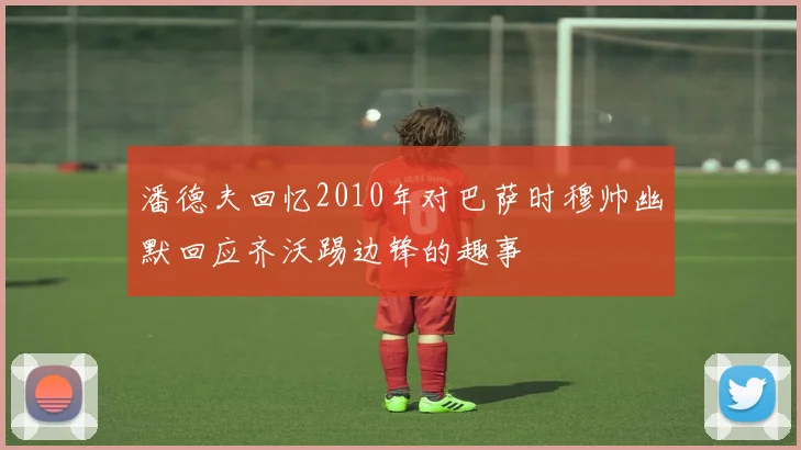 潘德夫回忆2010年对巴萨时穆帅幽默回应齐沃踢边锋的趣事