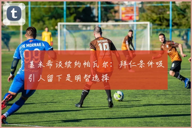 基米希谈续约帕瓦尔：拜仁条件吸引人留下是明智选择
