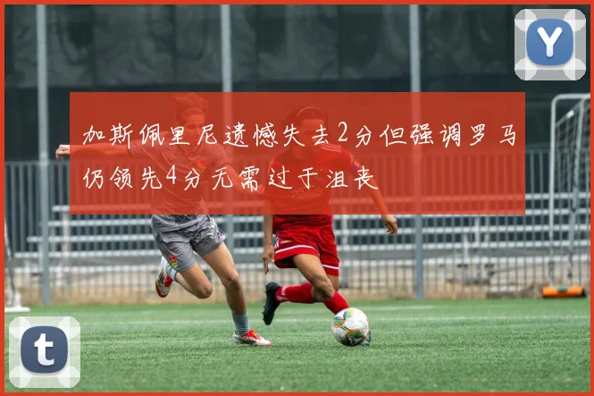 加斯佩里尼遗憾失去2分但强调罗马仍领先4分无需过于沮丧