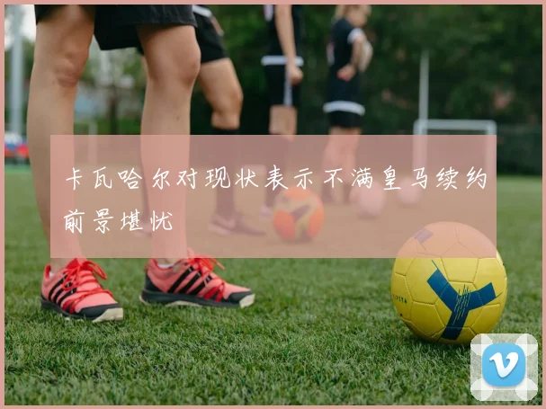 卡瓦哈尔对现状表示不满皇马续约前景堪忧