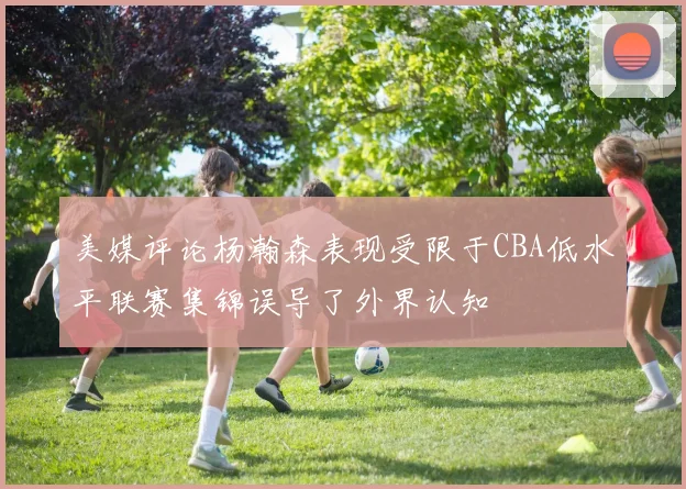 美媒评论杨瀚森表现受限于CBA低水平联赛集锦误导了外界认知