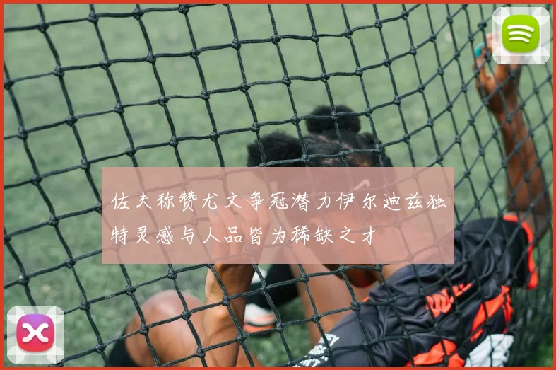 佐夫称赞尤文争冠潜力伊尔迪兹独特灵感与人品皆为稀缺之才