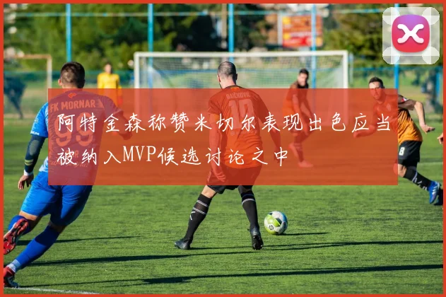 阿特金森称赞米切尔表现出色应当被纳入MVP候选讨论之中