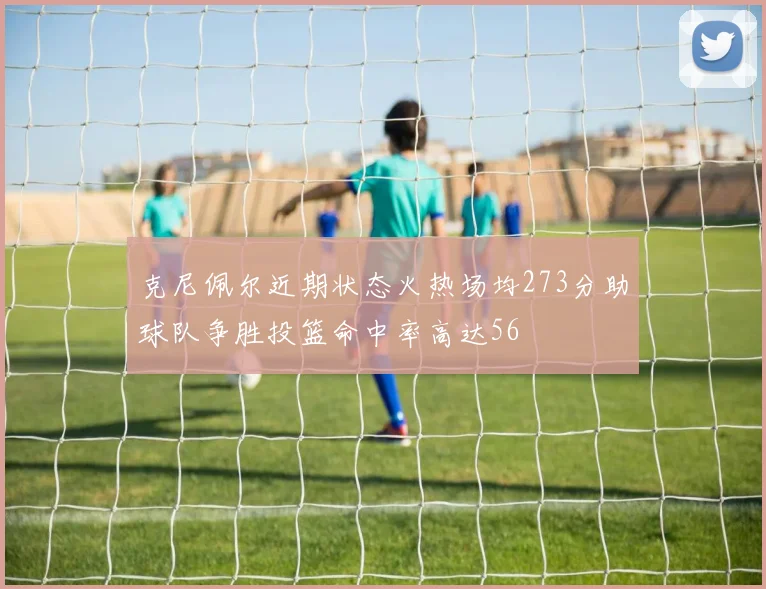 克尼佩尔近期状态火热场均273分助球队争胜投篮命中率高达56
