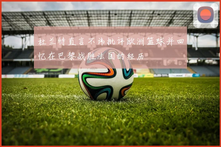 杜兰特直言不讳批评欧洲篮球并回忆在巴黎战胜法国的经历