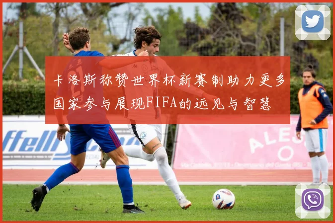 卡洛斯称赞世界杯新赛制助力更多国家参与展现FIFA的远见与智慧