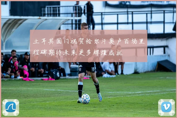 土耳其国门祝贺恰尔汗奥卢百场里程碑期待未来更多辉煌成就