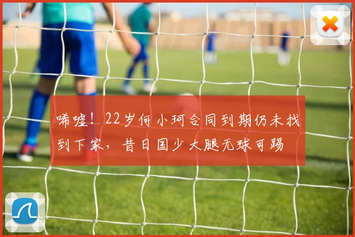 唏嘘！22岁何小珂合同到期仍未找到下家，昔日国少大腿无球可踢