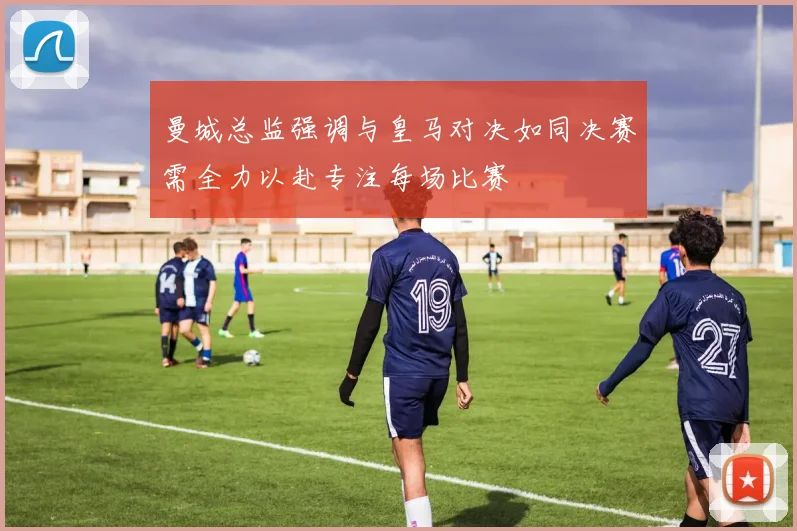 曼城总监强调与皇马对决如同决赛需全力以赴专注每场比赛