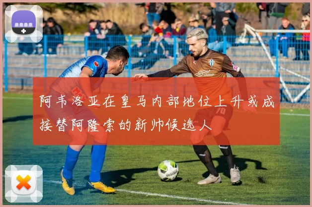阿韦洛亚在皇马内部地位上升或成接替阿隆索的新帅候选人