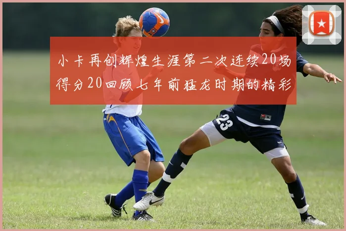 小卡再创辉煌生涯第二次连续20场得分20回顾七年前猛龙时期的精彩表现