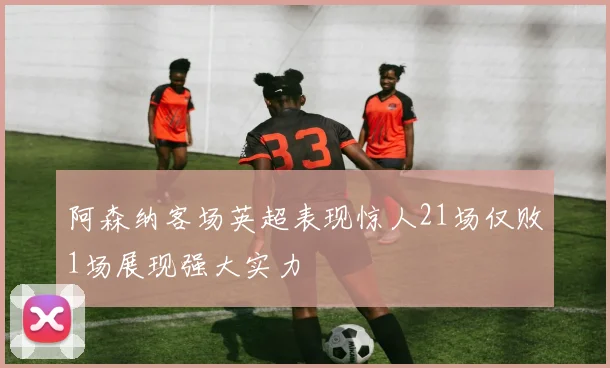 阿森纳客场英超表现惊人21场仅败1场展现强大实力