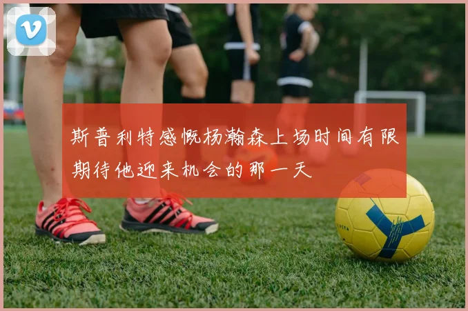 斯普利特感慨杨瀚森上场时间有限期待他迎来机会的那一天