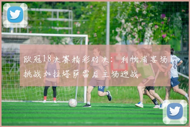 欧冠18决赛精彩对决：利物浦客场挑战加拉塔萨雷后主场迎战