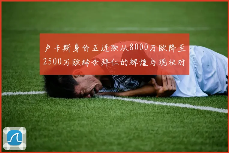 卢卡斯身价五连跌从8000万欧降至2500万欧转会拜仁的辉煌与现状对比