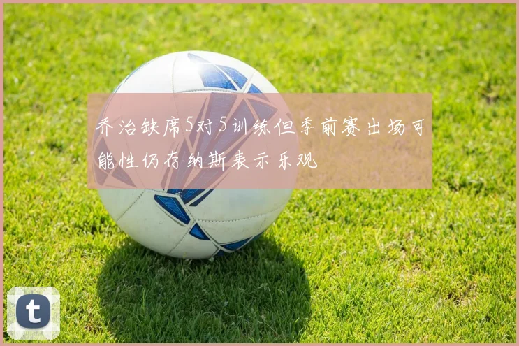 乔治缺席5对5训练但季前赛出场可能性仍存纳斯表示乐观