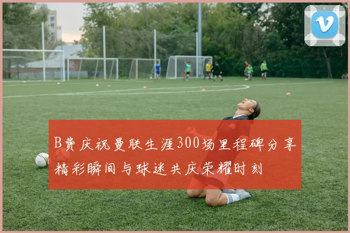 B费庆祝曼联生涯300场里程碑分享精彩瞬间与球迷共庆荣耀时刻