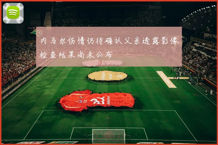 内马尔伤情仍待确认父亲透露影像检查结果尚未公布