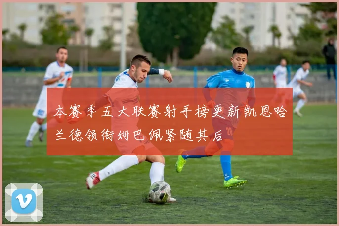 本赛季五大联赛射手榜更新凯恩哈兰德领衔姆巴佩紧随其后