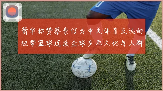 萧华称赞蔡崇信为中美体育交流的纽带篮球连接全球多元文化与人群