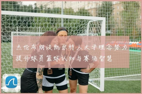杰伦布朗谈凯尔特人大学理念努力提升球员篮球认知与赛场智慧
