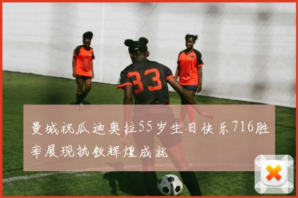 曼城祝瓜迪奥拉55岁生日快乐716胜率展现执教辉煌成就