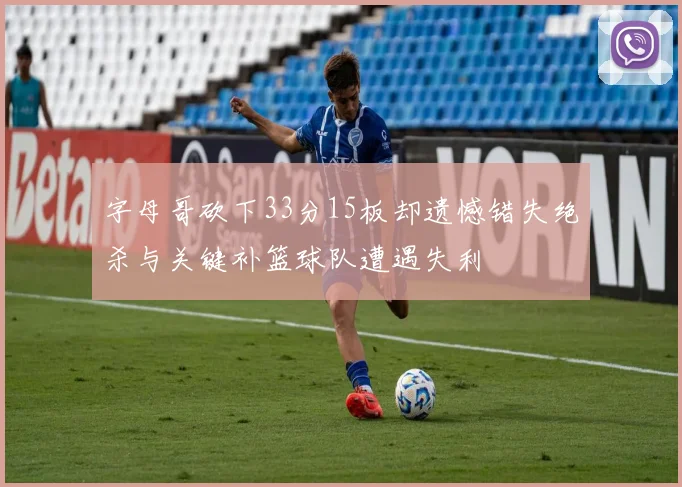 字母哥砍下33分15板却遗憾错失绝杀与关键补篮球队遭遇失利