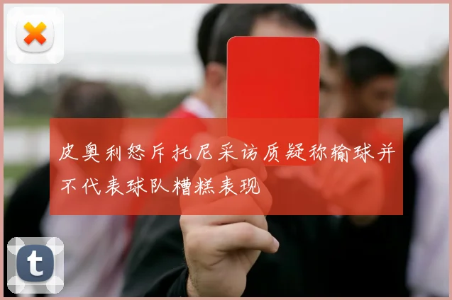 皮奥利怒斥托尼采访质疑称输球并不代表球队糟糕表现