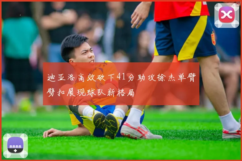迪亚洛高效砍下41分助攻徐杰单臂劈扣展现球队新格局