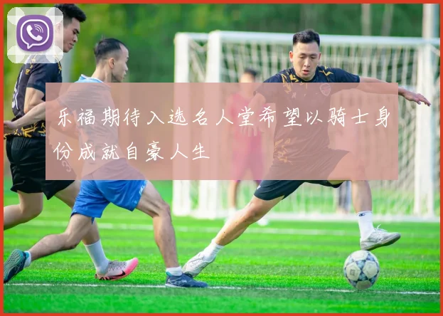 乐福期待入选名人堂希望以骑士身份成就自豪人生