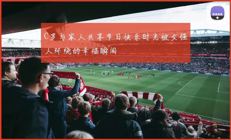 C罗与家人共享节日快乐时光被女强人环绕的幸福瞬间
