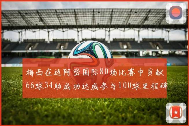 梅西在迈阿密国际80场比赛中贡献66球34助成功达成参与100球里程碑