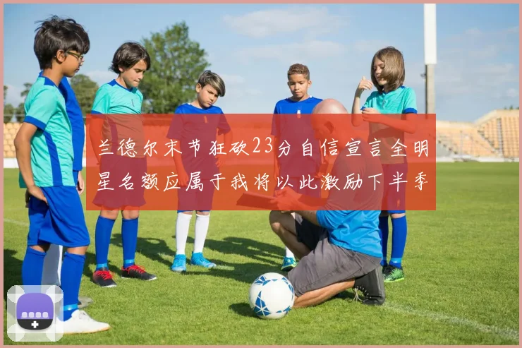 兰德尔末节狂砍23分自信宣言全明星名额应属于我将以此激励下半季表现