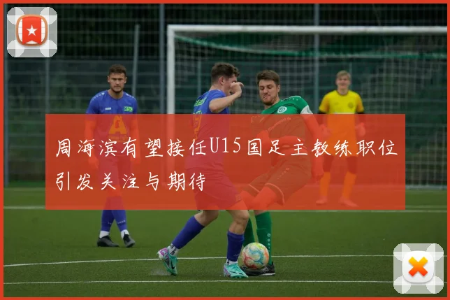 周海滨有望接任U15国足主教练职位引发关注与期待