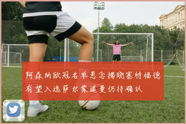阿森纳欧冠名单悬念揭晓塞特福德有望入选萨尔蒙道曼仍待确认