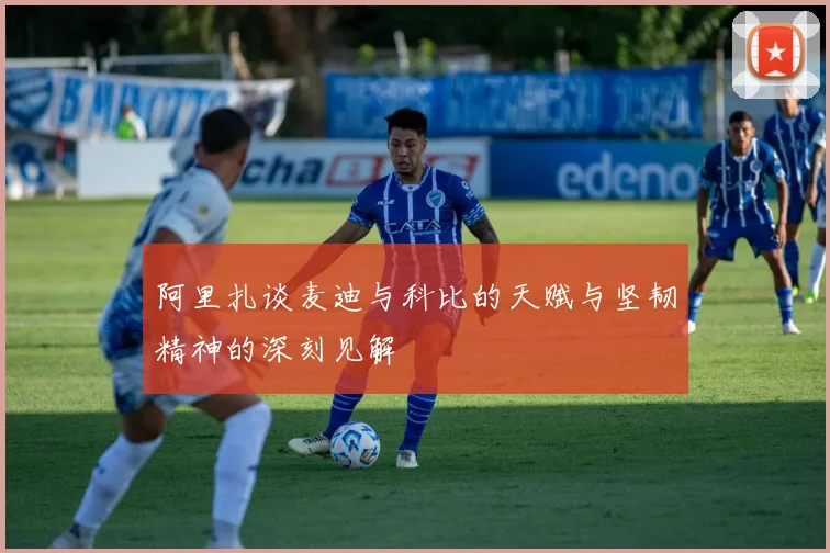 阿里扎谈麦迪与科比的天赋与坚韧精神的深刻见解
