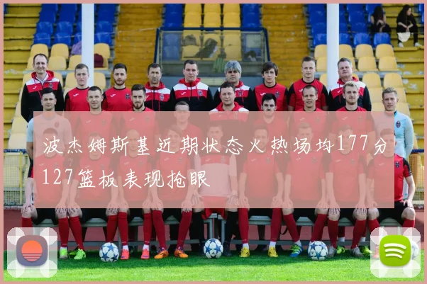 波杰姆斯基近期状态火热场均177分127篮板表现抢眼